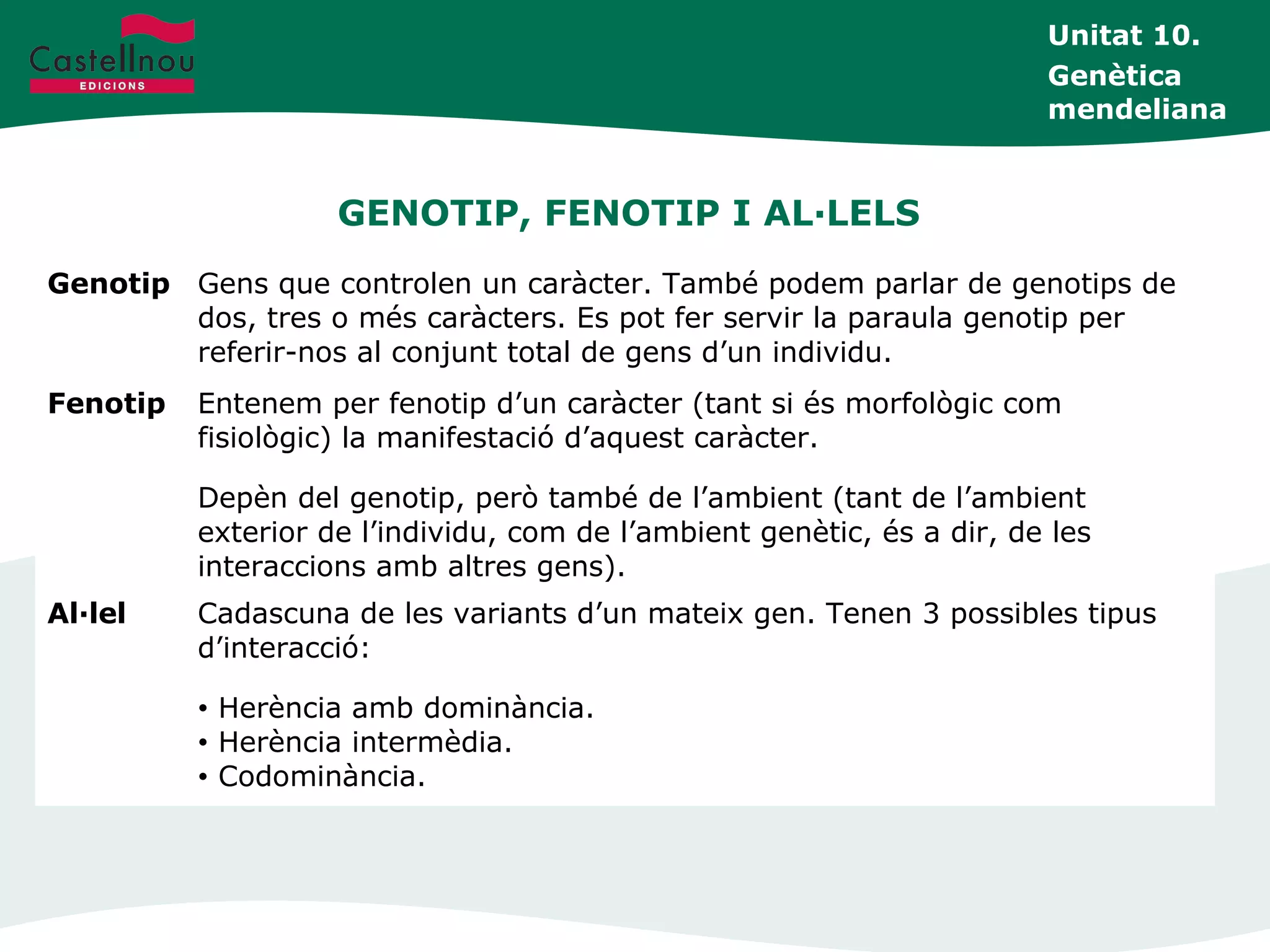GENOTIP, FENOTIP I AL·LELS
Unitat 10.
Genètica
mendeliana
Genotip Gens que controlen un caràcter. També podem parlar de genotips de
dos, tres o més caràcters. Es pot fer servir la paraula genotip per
referir-nos al conjunt total de gens d’un individu.
Fenotip Entenem per fenotip d’un caràcter (tant si és morfològic com
fisiològic) la manifestació d’aquest caràcter.
Depèn del genotip, però també de l’ambient (tant de l’ambient
exterior de l’individu, com de l’ambient genètic, és a dir, de les
interaccions amb altres gens).
Al·lel Cadascuna de les variants d’un mateix gen. Tenen 3 possibles tipus
d’interacció:
• Herència amb dominància.
• Herència intermèdia.
• Codominància.
 