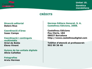 CRÈDITS
Direcció editorial
Dolors Rius
Coordinació d’àrea
Isaac Camps
Coordinació i continguts
multimèdia
Oriol de Bolós
Elena Vinent
Guions de les unitats digitals
Alicia Cañellas
Fotografies
Arxiu Hermes
Hermes Editora General, S. A.
Castellnou Edicions, 2008.
Castellnou Edicions
Pau Claris, 184
08037 Barcelona
http://www.castellnoudigital.com
Telèfon d’atenció al professorat:
902 90 36 46
Unitat 10.
Genètica
mendeliana
 