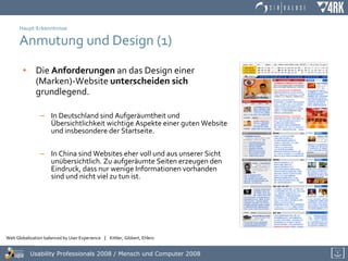 Haupt-Erkenntnisse Anmutung und Design (1) Die  Anforderungen  an das Design einer (Marken)-Website  unterscheiden   sich  grundlegend. In Deutschland sind Aufgeräumtheit und Übersichtlichkeit wichtige Aspekte einer guten Website und insbesondere der Startseite. In China sind Websites eher voll und aus unserer Sicht unübersichtlich. Zu aufgeräumte Seiten erzeugen den Eindruck, dass nur wenige Informationen vorhanden sind und nicht viel zu tun ist. 