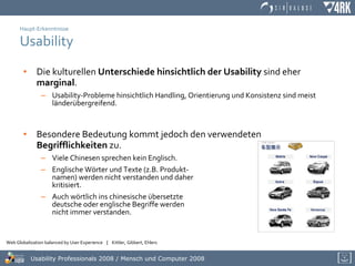 Haupt-Erkenntnisse Usability Die kulturellen  Unterschiede hinsichtlich der Usability  sind eher  marginal . Usability-Probleme hinsichtlich Handling, Orientierung und Konsistenz sind meist länderübergreifend. Besondere Bedeutung kommt jedoch den verwendeten  Begrifflichkeiten  zu. Viele Chinesen sprechen kein Englisch. Englische Wörter und Texte (z.B. Produkt- namen) werden nicht verstanden und daher  kritisiert. Auch wörtlich ins chinesische übersetzte  deutsche oder englische Begriffe werden  nicht immer verstanden. 