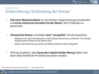 Haupt-Erkenntnisse Einbeziehung / Einbindung der Nutzer Ziel einer Markenwebsite  ist, den Nutzer möglichst lange einzubinden und  einen intensiven Kontakt mit der Marke  / den Produkten zu generieren. Chinesische Nutzer  sind dabei  noch "verspielter"  als die deutschen. Websites mit vielen Animationen, multimedialen Elementen und Musik / Ton werden häufig positiver bewertet als Seiten ohne. Spiele und Unterhaltung werden auf Markenwebsites ebenso begrüßt. Wichtig ist jedoch, dass  besonders Spiele lokalen Bezug  haben und darin lokal erhältliche Produkte beworben werden. 