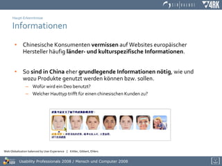 Haupt-Erkenntnisse Informationen Chinesische Konsumenten  vermissen  auf Websites europäischer Hersteller häufig  länder- und kulturspezifische Informationen .  So  sind in China  eher  grundlegende Informationen nötig , wie und wozu Produkte genutzt werden können bzw. sollen.  Wofür wird ein Deo benutzt?  Welcher Hauttyp trifft für einen chinesischen Kunden zu? 