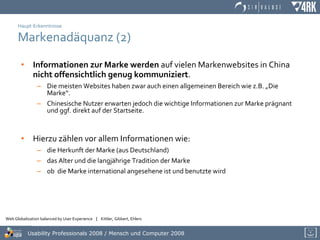 Haupt-Erkenntnisse Markenadäquanz (2) Informationen zur Marke werden  auf vielen Markenwebsites in China  nicht offensichtlich genug kommuniziert .  Die meisten Websites haben zwar auch einen allgemeinen Bereich wie z.B. „Die Marke“. Chinesische Nutzer erwarten jedoch die wichtige Informationen zur Marke prägnant und ggf. direkt auf der Startseite.  Hierzu zählen vor allem Informationen wie:  die Herkunft der Marke (aus Deutschland) das Alter und die langjährige Tradition der Marke  ob  die Marke international angesehene ist und benutzte wird 