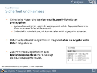 Haupt-Erkenntnisse Sicherheit und Fairness Chinesische Nutzer sind  weniger gewillt, persönliche Daten preiszugeben . Aufgrund der politischen Lage in der Vergangenheit und der Gegenwart herrscht in China ein anderes Sicherheitsbewusstsein. Zudem befürchten die Nutzer, mit kommerziellen eMails zugespammt zu werden. Daher sollten Kontaktmöglichkeiten möglichst  ohne die Angabe vieler Daten  möglich sein. Zudem werden Möglichkeiten zum  telefonischen Kontakt  eher bevorzugt  als z.B. ein Kontaktformular. 