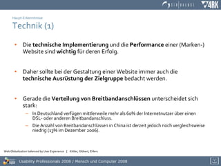 Haupt-Erkenntnisse Technik (1) Die  technische Implementierung  und die  Performance  einer (Marken-) Website sind  wichtig  für deren Erfolg.  Daher sollte bei der Gestaltung einer Website immer auch die  technische Ausrüstung der Zielgruppe  bedacht werden. Gerade die  Verteilung von Breitbandanschlüssen  unterscheidet sich stark: In Deutschland verfügen mittlerweile mehr als 60% der Internetnutzer über einen DSL- oder anderen Breitbandanschluss. Die Anzahl von Breitbandanschlüssen in China ist derzeit jedoch noch vergleichsweise niedrig (13% im Dezember 2006).  