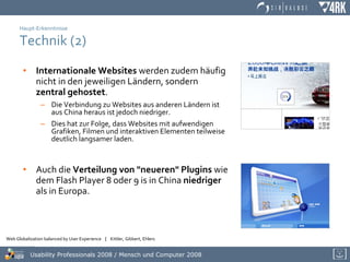 Haupt-Erkenntnisse Technik (2) Internationale Websites  werden zudem häufig nicht in den jeweiligen Ländern, sondern  zentral gehostet . Die Verbindung zu Websites aus anderen Ländern ist aus China heraus ist jedoch niedriger. Dies hat zur Folge, dass Websites mit aufwendigen Grafiken, Filmen und interaktiven Elementen teilweise deutlich langsamer laden.  Auch die  Verteilung von "neueren" Plugins  wie dem Flash Player 8 oder 9 is in China  niedriger  als in Europa. 