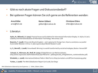Gibt es noch akute Fragen und Diskussionsbedarf? Bei späteren Fragen können Sie sich gerne an die Referenten wenden: Literatur: Aykin, N.; Milewski, A. (2005):  Practical Issues and Guidelines for International Information Display. In: Aykin, N. (ed.): Usability and Internationalization of Information Technology. New Jersey: LEA   Bosenick, T. (2008):  China ends Bicycle Kingdom – and is glowing for foreign Cars. How to constitute a successful Automobile-Website in China. In: planung & analyse Market Research 2008.   Li, C.; Bernoff, J. (2008):  Groundswell: Winning in a world transformed by social technologies; Boston: Harvard BP   Schwab, K.; Wörmann, M.; Wolf, M. (2005):  Erfolgsfaktoren von Markenwebsites. (http://www.argonauten.de/html/download.php?filename=../pdf/argostudie_erfolgsfaktoren_markenwebsites.pdf) Wrobelski, L. (2008):  International Address Fields in Web Forms (http://uxmatters.com/MT/archives/000295.php) Yunker, J. (2008):  The Web Globalization Report Card 2008, San Diego   Arne Kittler [email_address] Rainer Gibbert [email_address] Christiane Ehlers [email_address] 