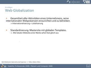 Grundlagen Web Globalization Gesamtheit aller Aktivitäten eines Unternehmens, seine  internationalen Webpräsenzen einzurichten und zu betreiben. -> Internationalisierung + Lokalisierung Standardisierung: Mastersite mit globalen Templates.  ->  Alle lokalen Websites einer Marke sehen fast gleich aus   . 