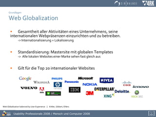 Grundlagen Web Globalization Gesamtheit aller Aktivitäten eines Unternehmens, seine  internationalen Webpräsenzen einzurichten und zu betreiben. -> Internationalisierung + Lokalisierung Standardisierung: Mastersite mit globalen Templates ->  Alle lokalen Websites einer Marke sehen fast gleich aus Gilt für die Top 20 internationaler Websites   