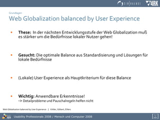 Grundlagen Web Globalization balanced by User Experience These:   In der nächsten Entwicklungsstufe der Web Globalization muß  es stärker um die Bedürfnisse lokaler Nutzer gehen! Gesucht:  Die optimale Balance aus Standardisierung und Lösungen für  lokale Bedürfnisse (Lokale) User Experience als Hauptkriterium für diese Balance Wichtig:  Anwendbare Erkenntnisse! ->  Detailprobleme und Pauschalregeln helfen nicht 