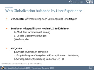 Grundlagen Web Globalization balanced by User Experience Der Ansatz:  Differenzierung nach Sektionen und Inhaltstypen Sektionen mit spezifischen lokalen UX Bedürfnissen A) Modulare Internationalisierung B) Lokale Eigenentwicklungen (Weder noch) Vorgehen:   1. Kritische Sektionen ermitteln  2. Empfehlung zum Vorgehen in Konzeption und Umsetzung 3. Strategische Entscheidung im konkreten Fall 