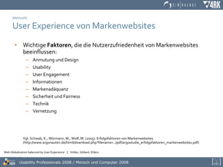 Methodik User Experience von Markenwebsites Wichtige  Faktoren , die die Nutzerzufriedenheit von Markenwebsites beeinflussen: Anmutung und Design Usability User Engagement Informationen Markenadäquanz Sicherheit und Fairness Technik Vernetzung Vgl. Schwab, K.; Wörmann, M.; Wolf, M. (2005): Erfolgsfaktoren von Markenwebsites. (http://www.argonauten.de/html/download.php?filename=../pdf/argostudie_erfolgsfaktoren_markenwebsites.pdf) 