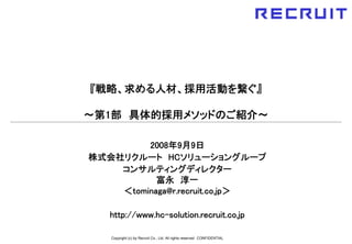 『戦略、求める人材、採用活動を繋ぐ』

～第1部 具体的採用メソッドのご紹介～

         2008年9月9日
株式会社リクルート HCソリューショングループ
    コンサルティングディレクター
           富永 淳一
    ＜tominaga@r.recruit.co.jp＞

   http://www.hc-solution.recruit.co.jp

   Copyright (c) by Recruit Co., Ltd. All rights reserved CONFIDENTIAL
 