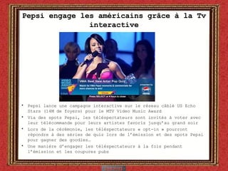 Pepsi engage les américains grâce à la Tv interactive Pepsi lance une campagne interactive sur le réseau câblé US Echo Stars (14M de foyers) pour le MTV Video Music Award Via des spots Pepsi, les téléspectateurs sont invités à voter avec leur télécommande pour leurs artistes favoris jusqu’au grand soir Lors de la cérémonie, les téléspectateurs « opt-in » pourront répondre à des séries de quiz lors de l’émission et des spots Pepsi pour gagner des goodies… Une manière d’engager les téléspectateurs à la fois pendant l’émission et les coupures pubs 