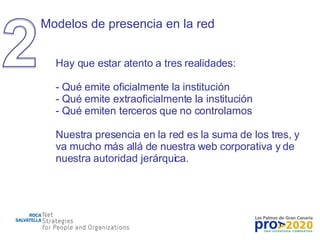 Modelos de presencia en la red Hay que estar atento a tres realidades: Qué emite oficialmente la institución Qué emite extraoficialmente la institución Qué emiten terceros que no controlamos Nuestra presencia en la red es la suma de los tres, y va mucho más allá de nuestra web corporativa y de nuestra autoridad jerárquica. 