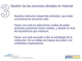 Gestión de las acciones oficiales en Internet Nuestra institución desarrolla actividad, que debe convertirse en acciones web. Hacer una web es seleccionar cuáles de estas acciones queremos hacer visibles, y decidir el nivel de importancia que merecen. Hacer una web equivale a fijar la estrategia de la institución. Es un reflejo de mapas de poder y de realidades organizativas. 