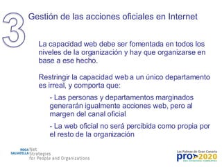 Gestión de las acciones oficiales en Internet La capacidad web debe ser fomentada en todos los niveles de la organización y hay que organizarse en base a ese hecho. Restringir la capacidad web a un único departamento es irreal, y comporta que: Las personas y departamentos marginados generarán igualmente acciones web, pero al margen del canal oficial La web oficial no será percibida como propia por el resto de la organización 