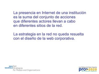 La presencia en Internet de una institución es la suma del conjunto de acciones que diferentes actores llevan a cabo en diferentes sitios de la red. La estrategia en la red no queda resuelta con el diseño de la web corporativa. 