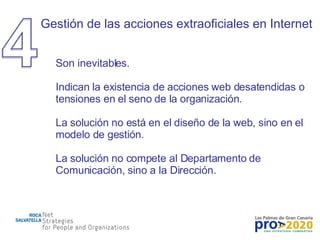 Gestión de las acciones extraoficiales en Internet Son inevitables. Indican la existencia de acciones web desatendidas o tensiones en el seno de la organización. La solución no está en el diseño de la web, sino en el modelo de gestión. La solución no compete al Departamento de Comunicación, sino a la Dirección. 