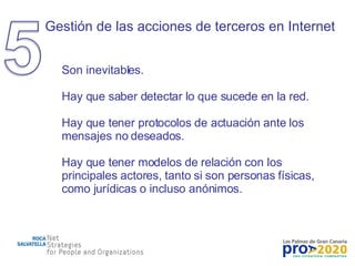 Gestión de las acciones de terceros en Internet Son inevitables. Hay que saber detectar lo que sucede en la red. Hay que tener protocolos de actuación ante los mensajes no deseados. Hay que tener modelos de relación con los principales actores, tanto si son personas físicas, como jurídicas o incluso anónimos. 