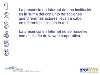 La presencia en Internet de una institución es la suma del conjunto de acciones que diferentes actores llevan a cabo en diferentes sitios de la red. La presencia en Internet no se resuelve con el diseño de la web corporativa. 