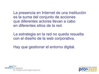 La presencia en Internet de una institución es la suma del conjunto de acciones que diferentes actores llevan a cabo en diferentes sitios de la red. La estrategia en la red no queda resuelta con el diseño de la web corporativa. Hay que gestionar el entorno digital. 