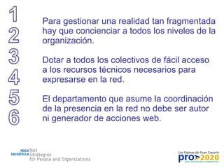 Para gestionar una realidad tan fragmentada hay que concienciar a todos los niveles de la organización. Dotar a todos los colectivos de fácil acceso a los recursos técnicos necesarios para expresarse en la red. El departamento que asume la coordinación de la presencia en la red no debe ser autor ni generador de acciones web. 