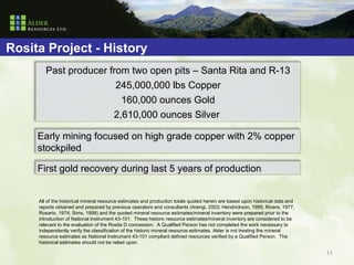 Rosita Project - History
        Past producer from two open pits – Santa Rita and R-13
                        245,000,000 lbs Copper
                         160,000 ounces Gold
                       2,610,000 ounces Silver

     Early mining focused on high grade copper with 2% copper
     stockpiled

     First gold recovery during last 5 years of production


     All of the historical mineral resource estimates and production totals quoted herein are based upon historical data and
     reports obtained and prepared by previous operators and consultants (Arengi, 2003; Hendrickson, 1995; Rivera, 1977;
     Rosario, 1974; Sims, 1998) and the quoted mineral resource estimates/mineral inventory were prepared prior to the
     introduction of National Instrument 43-101. These historic resource estimates/mineral inventory are considered to be
     relevant to the evaluation of the Rosita D concession. A Qualified Person has not completed the work necessary to
     independently verify the classification of the historic mineral resource estimates. Alder is not treating the mineral
     resource estimates as National Instrument 43-101 compliant defined resources verified by a Qualified Person. The
     historical estimates should not be relied upon.

                                                                                                                               11
 