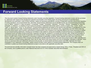 Forward Looking Statements
This document contains forward-looking statements under Canadian securities legislation. Forward-looking statements include, but are not limited
to, statements with respect to the development potential and timetable of the Rosita project; the timing and amount of estimated future
development and exploration; costs of future activities; capital and operating expenditures; success of exploration activities; government regulation
of mining operations; and environmental risks. Generally, forward-looking statements can be identified by the use of forward-looking terminology
such as “plans”, “expects” or “does not expect”, “is expected”, “budget”, “scheduled”, “estimates”, “forecasts”, “intends”, “anticipates” or “does not
anticipate”, or “believes”, or variations of such words and phrases or statements that certain actions, events or results “may”, “could”, “would”,
“might” or “will be taken”, “occur” or “be achieved”. Forward-looking statements are based on the opinions and estimates of management as of the
date such statements are made. Forward-looking statements are subject to known and unknown risks, uncertainties and other factors that may
cause the actual results, level of activity, performance or achievements of the Company to be materially different from those expressed or implied
by such forward-looking statements, including but not limited to risks related to: timing and availability of external financing on acceptable terms;
unexpected events and delays during construction, expansion and start-up; variations in ore grade and recovery rates; receipt and revocation of
government approvals; actual results of exploration and mining activities; changes in project parameters as plans continue to be refined; future
prices of metals; failure of plant, equipment or processes to operate as anticipated; accidents, labour disputes and other risks of the mining
industry. Although management of the Company has attempted to identify important factors that could cause actual results to differ materially from
those contained in forward-looking statements, there may be other factors that cause results not to be as anticipated, estimated or intended. There
can be no assurance that such statements will prove to be accurate, as actual results and future events could differ materially from those
anticipated in such statements. Accordingly, readers should not place undue reliance on forward-looking statements. The Company does not
undertake to update any forward-looking statements except in accordance with applicable securities laws.

The technical and scientific information included herein has been reviewed and approved by Joseph Arengi, M.Sc., P.Geo , President and CEO of
the Company, and a qualified person under National Instrument 43-101 of the Canadian Securities Administrators.




                                                                                                                                                   2
 