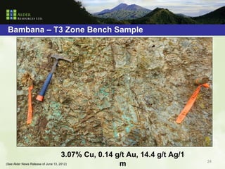 Bambana – T3 Zone Bench Sample




                                     3.07% Cu, 0.14 g/t Au, 14.4 g/t Ag/1
(See Alder News Release of June 13, 2012)            m                      24
 