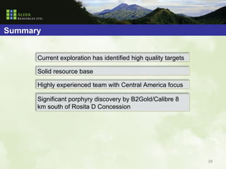 Summary


      Current exploration has identified high quality targets

      Solid resource base

      Highly experienced team with Central America focus

      Significant porphyry discovery by B2Gold/Calibre 8
      km south of Rosita D Concession




                                                                28
 