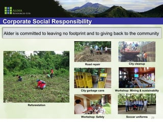 Corporate Social Responsibility
Alder is committed to leaving no footprint and to giving back to the community




                                         Road repair                City cleanup




                                      City garbage cans   Workshop: Mining & sustainabilty




            Reforestation



                                      Workshop: Safety            Soccer uniforms   29
 