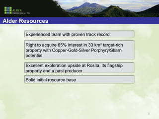 Alder Resources

       Experienced team with proven track record

       Right to acquire 65% interest in 33 km2 target-rich
       property with Copper-Gold-Silver Porphyry/Skarn
       potential

       Excellent exploration upside at Rosita, its flagship
       property and a past producer

       Solid initial resource base




                                                              3
 