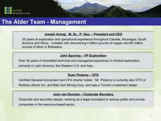 The Alder Team - Management
                       Joseph Arengi , M. Sc., P. Geo. – President and CEO
       35 years of exploration and operational experience throughout Canada, Nicaragua, South
       America and Africa. Credited with discovering 4 billion pounds of copper and 60 million
       ounces of silver in Botswana.

                                   John Spurney – VP Exploration
     Over 30 years of diversified technical and managerial experience in mineral exploration,
     primarily in Latin America, the Western U.S. and Asia.

                                        Ryan Ptolemy – CFO
     Certified General Accountant and CFA charter holder. Mr. Ptolemy is currently also CFO of
     Rodinia Lithium Inc. and Belo Sun Mining Corp. and was a Toronto investment dealer.

                              Josh van Deurzen – Corporate Secretary
     Corporate and securities lawyer, working as a legal consultant to various public and private
     companies in the resource-based sector.


                                                                                                    4
 