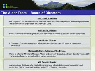 The Alder Team – Board of Directors
                                      Don Dudek, Chairman
    For 28 years, Don has held various roles with junior and senior exploration and mining companies.
    He is currently VP Exploration for Avion Gold Corp.


                                       Rene Bharti, Director
    Rene, a Queen’s University graduate, has held roles in several public and private companies


                                        Dan Bruno, Director
    A Chartered Financial Analyst and MBA graduate, Dan has over 15 years of investment
      experience

                           Honourable Pierre Pettigrew, P.C., Director
    Pierre is a former Minister of Foreign Affairs and currently Executive Advisor, Deloitte Touche LLP.
    He is on the Board of several publicly traded companies


                                       Will Randall, Director
    A professional Geologist who has held management roles in both mineral exploration and
    production. Will is currently President and CEO of Rodinia Lithium Inc.                           5
 
