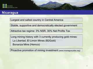 Nicaragua

    Largest and safest country in Central America

    Stable, supportive and democratically elected government

    Attractive tax regime: 3% NSR, 30% Net Profits Tax

    Long mining history with 3 currently producing gold mines:
     La Libertad, El Limon Mines (B2Gold)
     Bonanza Mine (Hemco)

    Proactive promotion of mining investment (www.nicaragua-pdac.org)




                                                                        9
 