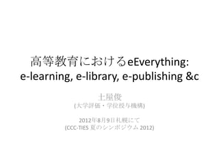 高等教育におけるeEverything:
e-learning, e-library, e-publishing &c
                 土屋俊
           (大学評価・学位授与機構)

              2012年8月9日札幌にて
         (CCC-TIES 夏のシンポジウム 2012)
 