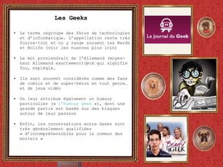 Les Geeks Le terme regroupe des férus de technologies et d’informatique. L’appellation reste très fourre-tout et on y range souvent les Nerds et Nolife (voir les nuances plus loin) Le mot proviendrait de l’Allemand (moyen-haut Allemand exactement) Geck  qui signifie fou, espiègle… Ils sont souvent considérés comme des fans de comics et de super-héros en tout genre…et de jeux vidéo On leur attribue également un humour particulier («  l’humour geek  »), dont une grande partie est basée sur des blagues autour de leur passion Enfin, les conversations entre Geeks sont très généralement qualifiées « d’incompréhensibles pour le commun des mortels » 