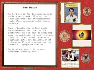 Les Nerds Le Nerd est un fan de sciences. A la différence du Geek, il n’est pas obligatoirement fan d’informatique (mais l’est cependant relativement souvent) Dans l’imaginaire, le Nerd porte nécessairement des lunettes (de préférence avec un bout de sparadrap pour les maintenir) et souffre d’acné juvénile. Il est aussi renfermé et solitaire qu’il est brillant… c’est l’image de l’intello rejeté par les autres à l’époque de l’école… Le terme est donc très souvent considéré comme péjoratif Wayne Szalinski, l’inventeur de «  Chérie, j’ai rétréci les gosses » 