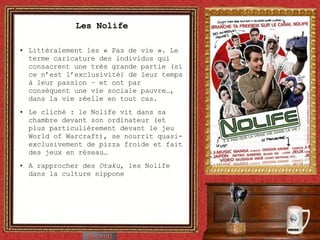 Les Nolife Littéralement les « Pas de vie ». Le terme caricature des individus qui consacrent une très grande partie (si ce n’est l’exclusivité) de leur temps à leur passion – et ont par conséquent une vie sociale pauvre…, dans la vie réelle en tout cas. Le cliché : le Nolife vit dans sa chambre devant son ordinateur (et plus particulièrement devant le jeu World of Warcraft), se nourrit quasi-exclusivement de pizza froide et fait des jeux en réseau… A rapprocher des  Otaku , les Nolife dans la culture nippone 