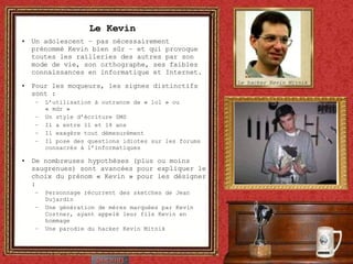 Le Kevin Un adolescent – pas nécessairement prénommé Kevin bien sûr – et qui provoque toutes les railleries des autres par son mode de vie, son orthographe, ses faibles connaissances en informatique et Internet. Pour les moqueurs, les signes distinctifs sont :  L’utilisation à outrance de « lol » ou « mdr » Un style d’écriture SMS Il a entre 11 et 14 ans Il exagère tout démesurément  Il pose des questions idiotes sur les forums consacrés à l’informatiques De nombreuses hypothèses (plus ou moins saugrenues) sont avancées pour expliquer le choix du prénom « Kevin » pour les désigner : Personnage récurrent des sketches de Jean Dujardin  Une génération de mères marquées par Kevin Costner, ayant appelé leur fils Kevin en hommage  Une parodie du hacker Kevin Mitnik Le hacker Kevin Mitnik 