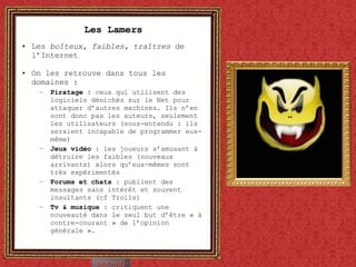Les Lamers Les  boîteux, faibles, traîtres  de l’Internet On les retrouve dans tous les domaines : Piratage  : ceux qui utilisent des logiciels dénichés sur le Net pour attaquer d’autres machines. Ils n’en sont donc pas les auteurs, seulement les utilisateurs (sous-entendu : ils seraient incapable de programmer eux-même) Jeux vidéo  : les joueurs s’amusant à détruire les faibles (nouveaux arrivants) alors qu’eux-mêmes sont très expérimentés Forums et chats  : publient des messages sans intérêt et souvent insultants (cf Trolls) Tv & musique  : critiquent une nouveauté dans le seul but d’être « à contre-courant » de l’opinion générale ». 