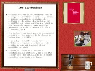 Les pron é taires Cristallisés par le scientifique Joël de Rosnay, les pron é taires sont « une classe d’usagers capables de produire, de diffuser et de vendre des contenus non propriétaires   (sous-entendu provenant de leur force de travail) mais aussi de permettre un accès largement gratuit à l’information  » Ils rentrent par conséquent en concurrence direct avec les acteurs de la chaîne de valeur traditionnelle Pour cela, ils utilisent de nouveaux modèles économiques (services gratuit + premium payant par exemple) et un marketing de niche Souvent qualifiés de « Pro-ams » (professionnels amateurs), ils sont d’un certain côté des artisans de la création numérique sous toute ses formes 