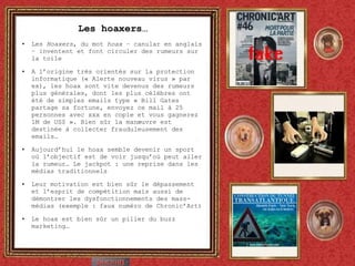 Les hoaxers… Les  Hoaxers , du mot  hoax  – canular en anglais – inventent et font circuler des rumeurs sur la toile A l’origine très orientés sur la protection informatique (« Alerte nouveau virus » par ex), les hoax sont vite devenus des rumeurs plus générales, dont les plus célèbres ont été de simples emails type « Bill Gates partage sa fortune, envoyez ce mail à 25 personnes avec xxx en copie et vous gagnerez 1M de US$ ». Bien sûr la manœuvre est destinée à collecter frauduleusement des emails… Aujourd’hui le hoax semble devenir un sport où l’objectif est de voir jusqu’où peut aller la rumeur… Le jackpot : une reprise dans les médias traditionnels Leur motivation est bien sûr le dépassement et l’esprit de compétition mais aussi de démontrer les dysfonctionnements des mass-médias (exemple : faux numéro de Chronic’Art) Le hoax est bien sûr un pilier du buzz marketing… 