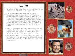 Les ??? Le Web a offert aux adeptes des la théorie du complot une visibilité sans précédent… Ils se caractérisent par une défiance exacerbée – et revendiquée – à l’égard de toute forme d’information de référence. Ils sont donc particulièrement perméable à des idées révisionnistes ou complotistes, comme on l’a vu récemment dans l’affaire Bigard qui soutenait que les attentats du 11 septembre avait été organisés par les Etats-Unis eux-mêmes. Adeptes de pseudo analyses manipulées de fait avérés, ils développent des thèses absurdes auxquelles ils croient d’autant plus fort qu’elles son rejetées par tout le monde.  Une dénomination « universelle » ne semble pas se détacher, on les qualifie d’adeptes de la théorie du complot, de fomenteurs… mais aussi d’illuminés… 