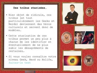 Des tribus starisées…  Hier objet de ridicule, ces tribus (et tout particulièrement les Geeks et Nerds) deviennent des héros culturels et servent donc de modèles… Cette starisation de ces tribus permet un peu plus à chacun de les identifier et éventuellement de ne plus subir les désagréments de certaines… Si vous voulez connaître votre niveau Geek, Nerd ou Nolife,  faites-le test 