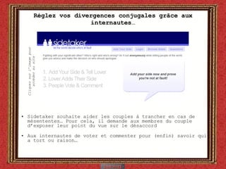 Réglez vos divergences conjugales grâce aux internautes… Sidetaker souhaite aider les couples à trancher en cas de mésententes… Pour cela, il demande aux membres du couple d’exposer leur point du vue sur le désaccord Aux internautes de voter et commenter pour (enfin) savoir qui a tort ou raison… Cliquez sur l’image pour accéder au site 