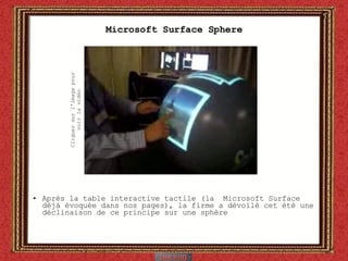 Microsoft Surface Sphere Après la table interactive tactile (la  Microsoft Surface  déjà évoquée dans nos pages), la firme a dévoilé cet été une déclinaison de ce principe sur une sphère Cliquez sur l’image pour voir la vidéo 