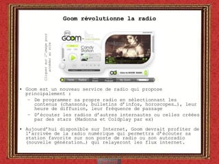 Goom révolutionne la radio Goom est un nouveau service de radio qui propose principalement : De programmer sa propre radio en sélectionnant les contenus (chansons, bulletins d’infos, horoscopes…), leur heure de diffusion, leur fréquence de passage D’écouter les radios d’autres internautes ou celles créées par des stars (Madonna et Coldplay par ex) Aujourd’hui disponible sur Internet, Goom devrait profiter de l’arrivée de la radio numérique qui permettra d’écouter sa station favorite sur son poste de radio ou son autoradio (nouvelle génération…) qui relayeront les flux internet. Cliquez sur l’image pour accéder au site 