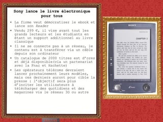 Sony lance le livre électronique pour tous La firme veut démocratiser le ebook et lance son  Reader Vendu 299 €, il vise avant tout les grands lecteurs et les étudiants en étant un support additionnel au livre classique Il ne se connecte pas à un réseau, le contenu est à transférer via un câble depuis son ordinateur Un catalogue de 2000 titres est d’ores et déjà disponible(via un partenariat avec la Fnac et Hachette) Les opérateurs télécoms devraient lancer prochainement leurs modèles, mais ces derniers auront pour cible la presse : l’objectif sera plus d’inciter les utilisateurs à télécharger des quotidiens et des magazines via le réseau 3G ou autre 